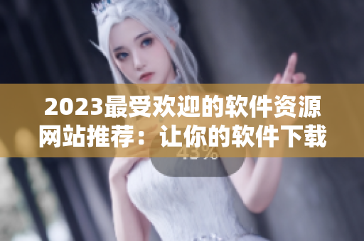 2023最受欢迎的软件资源网站推荐：让你的软件下载更快更简单！