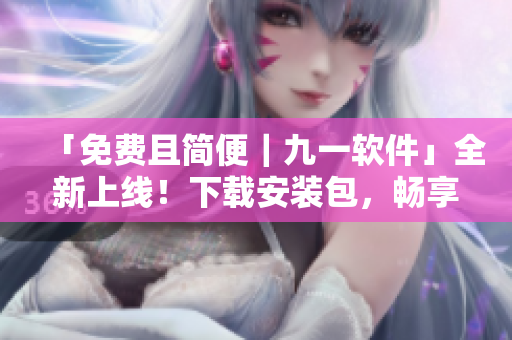「免费且简便｜九一软件」全新上线！下载安装包，畅享更完美的使用体验！
