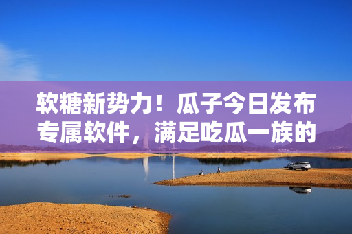 软糖新势力！瓜子今日发布专属软件，满足吃瓜一族的求知欲和品质需求