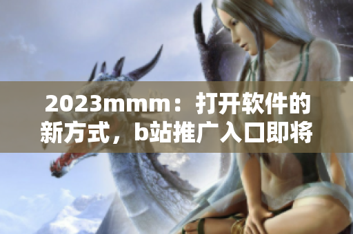 2023mmm：打开软件的新方式，b站推广入口即将带来全新体验