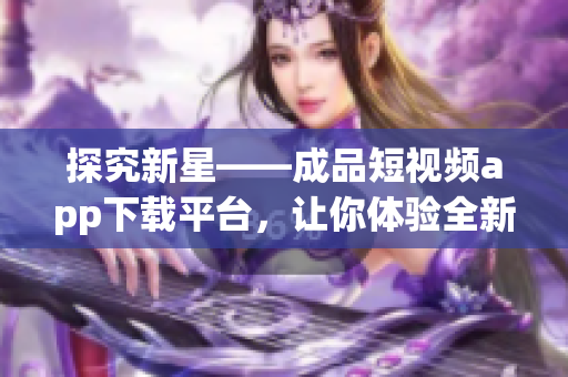 探究新星——成品短视频app下载平台，让你体验全新视觉创意！