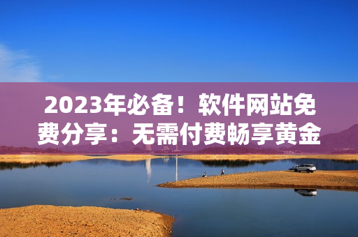2023年必备！软件网站免费分享：无需付费畅享黄金软件资源大全