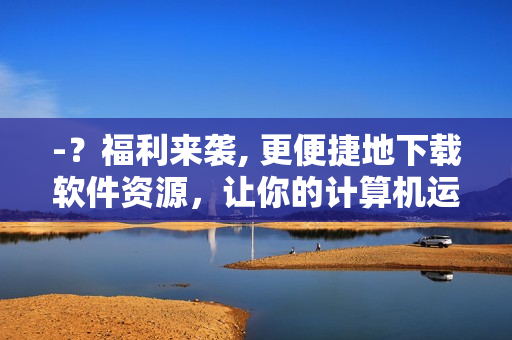 -？福利来袭, 更便捷地下载软件资源，让你的计算机运行更流畅