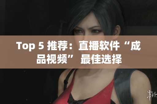 Top 5 推荐：直播软件“成品视频” 最佳选择