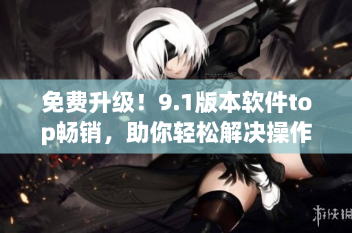 免费升级！9.1版本软件top畅销，助你轻松解决操作难题