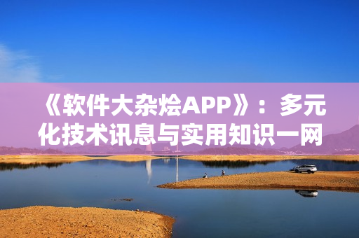 《软件大杂烩APP》：多元化技术讯息与实用知识一网打尽