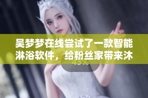 吴梦梦在线尝试了一款智能淋浴软件，给粉丝家带来沐浴新体验
