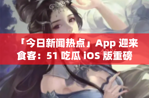 「今日新闻热点」App 迎来食客：51 吃瓜 iOS 版重磅上线！