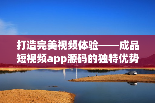 打造完美视频体验——成品短视频app源码的独特优势