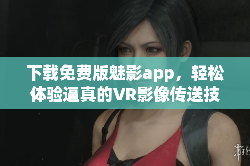 下载免费版魅影app，轻松体验逼真的VR影像传送技术！