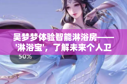 吴梦梦体验智能淋浴房——'淋浴宝'，了解未来个人卫浴新趋势