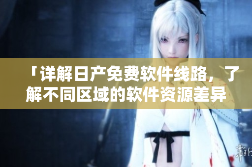「详解日产免费软件线路，了解不同区域的软件资源差异」