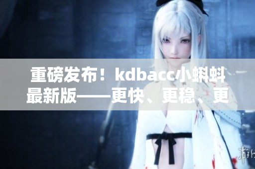 重磅发布！kdbacc小蝌蚪最新版——更快、更稳、更智能
