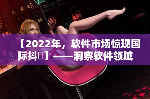 【2022年，软件市场惊现国际抖抈】——洞察软件领域网络舆情的新现象
