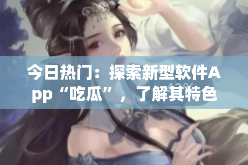 今日热门：探索新型软件App“吃瓜”，了解其特色功能与使用体验