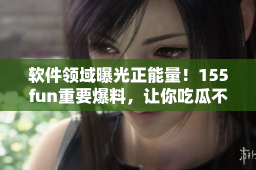 软件领域曝光正能量！155fun重要爆料，让你吃瓜不停！