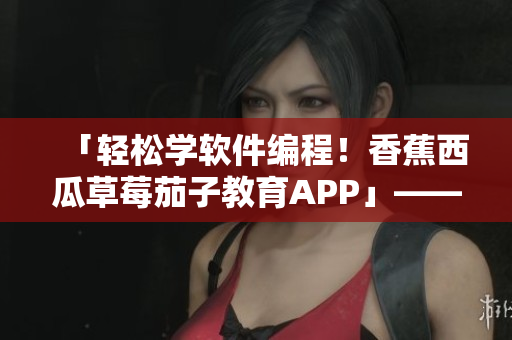 「轻松学软件编程！香蕉西瓜草莓茄子教育APP」——一款最佳的学习工具