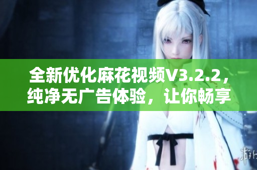全新优化麻花视频V3.2.2，纯净无广告体验，让你畅享高清视频