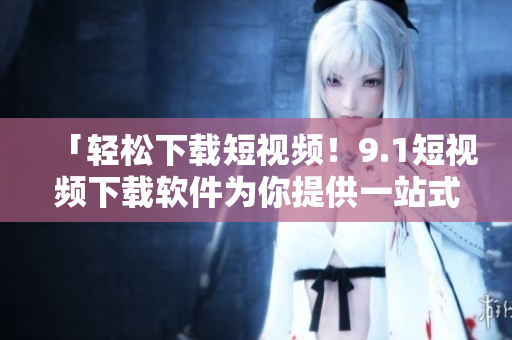 「轻松下载短视频！9.1短视频下载软件为你提供一站式视频嗨看体验」