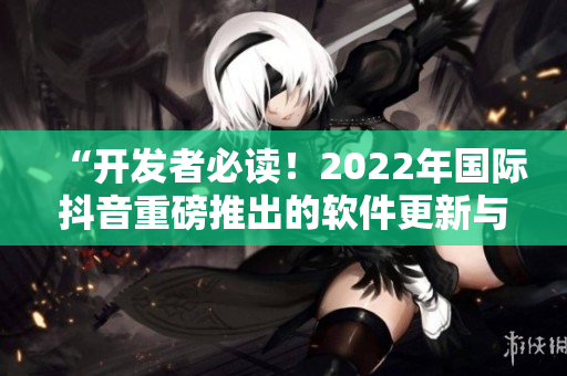 “开发者必读！2022年国际抖音重磅推出的软件更新与功能升级”