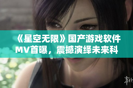 《星空无限》国产游戏软件MV首曝，震撼演绎未来科技之美！