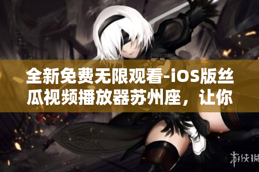 全新免费无限观看-iOS版丝瓜视频播放器苏州座，让你畅享软件的全新体验