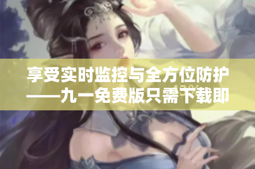 享受实时监控与全方位防护——九一免费版只需下载即可保障你的电脑安全