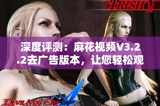 深度评测：麻花视频V3.2.2去广告版本，让您轻松观看精选软件视频！