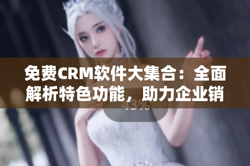 免费CRM软件大集合：全面解析特色功能，助力企业销售管理优化