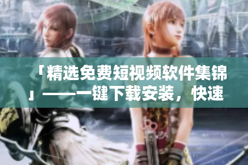 「精选免费短视频软件集锦」——一键下载安装，快速享受视觉盛宴