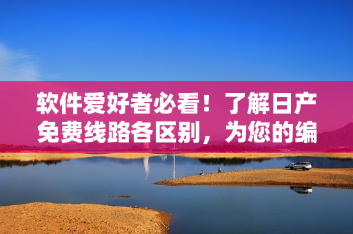 软件爱好者必看！了解日产免费线路各区别，为您的编程之路保驾护航！