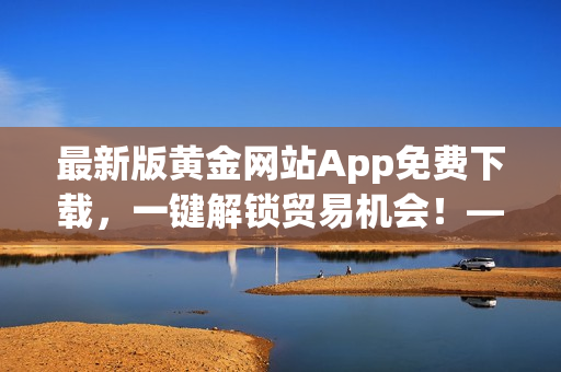 最新版黄金网站App免费下载，一键解锁贸易机会！——软件安装步骤详解