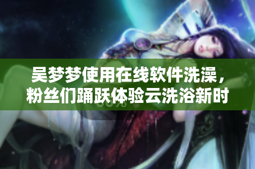 吴梦梦使用在线软件洗澡，粉丝们踊跃体验云洗浴新时代