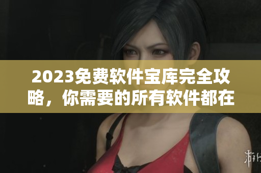 2023免费软件宝库完全攻略，你需要的所有软件都在这个大全里了！