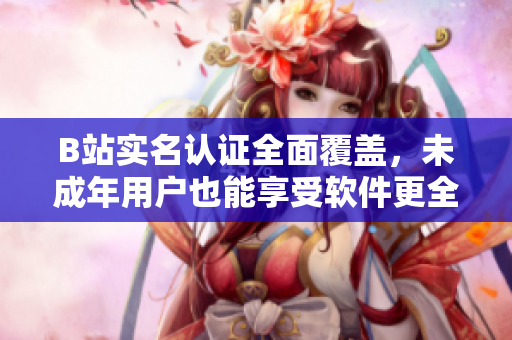 B站实名认证全面覆盖，未成年用户也能享受软件更全面功能