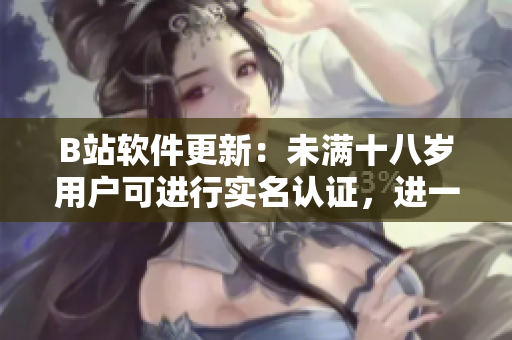 B站软件更新：未满十八岁用户可进行实名认证，进一步保障用户安全