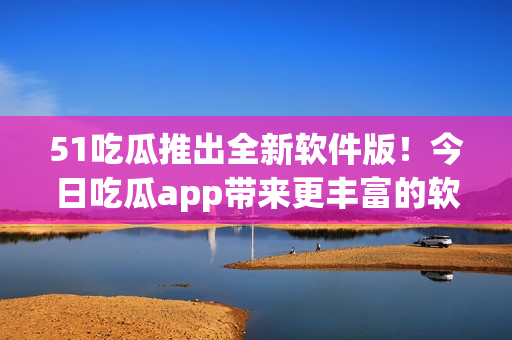 51吃瓜推出全新软件版！今日吃瓜app带来更丰富的软件资讯与精彩评论