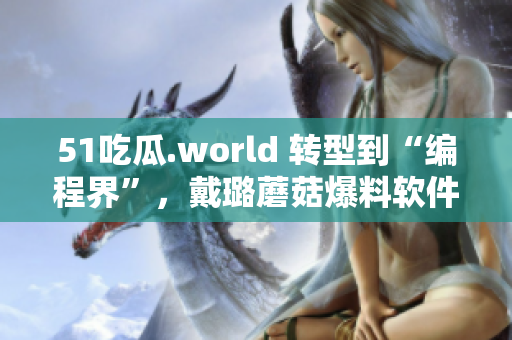51吃瓜.world 转型到“编程界”，戴璐蘑菇爆料软件圈内幕