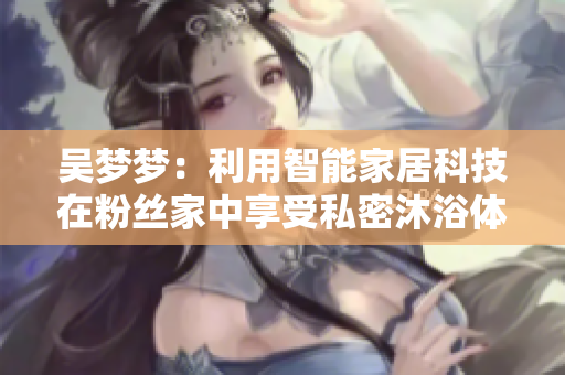 吴梦梦：利用智能家居科技在粉丝家中享受私密沐浴体验