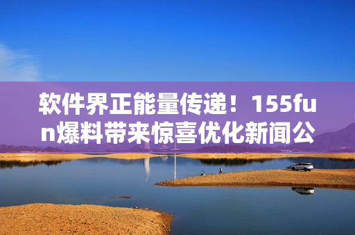 软件界正能量传递！155fun爆料带来惊喜优化新闻公布