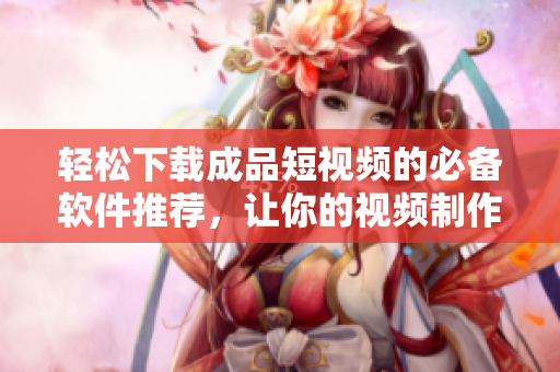 轻松下载成品短视频的必备软件推荐，让你的视频制作更容易！