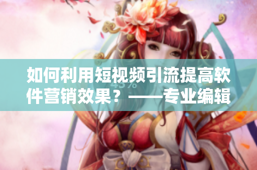 如何利用短视频引流提高软件营销效果？——专业编辑教你营销新方式