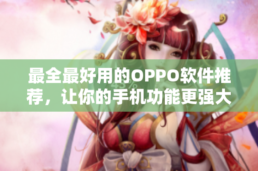最全最好用的OPPO软件推荐，让你的手机功能更强大！