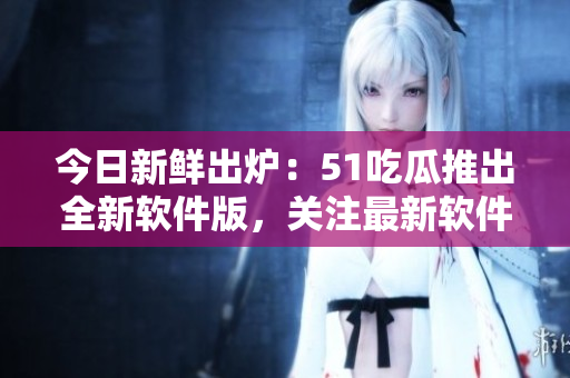 今日新鲜出炉：51吃瓜推出全新软件版，关注最新软件动态更方便！