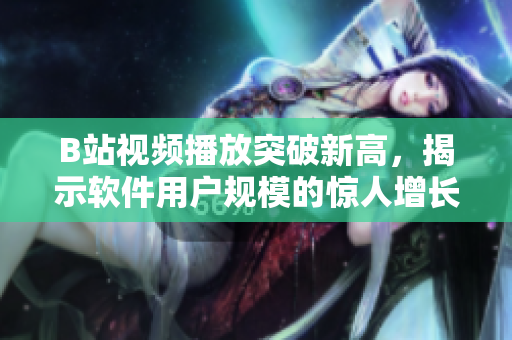 B站视频播放突破新高，揭示软件用户规模的惊人增长趋势