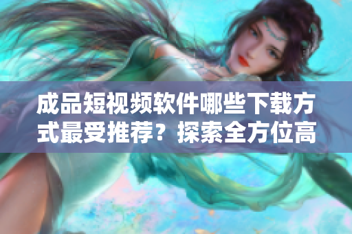 成品短视频软件哪些下载方式最受推荐？探索全方位高质量资源