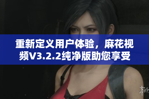 重新定义用户体验，麻花视频V3.2.2纯净版助您享受流畅播放的软件体验！