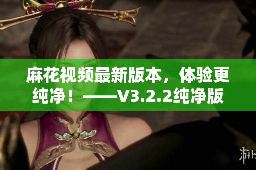 麻花视频最新版本，体验更纯净！——V3.2.2纯净版软件详解