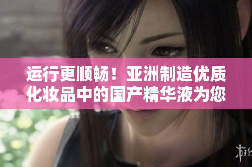运行更顺畅！亚洲制造优质化妆品中的国产精华液为您的软件带来强劲保护力