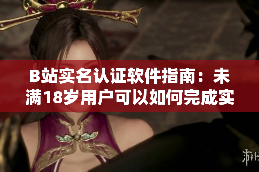 B站实名认证软件指南：未满18岁用户可以如何完成实名认证？